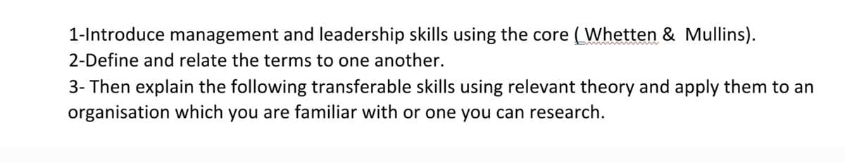 1-Introduce management and leadership skills using the core (Whetten & Mullins).
2-Define and relate the terms to one another.
3- Then explain the following transferable skills using relevant theory and apply them to an
organisation which you are familiar with or one you can research.