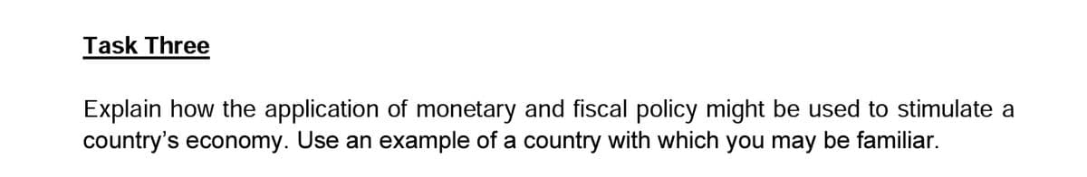 Task Three
Explain how the application of monetary and fiscal policy might be used to stimulate a
country's economy. Use an example of a country with which you may be familiar.