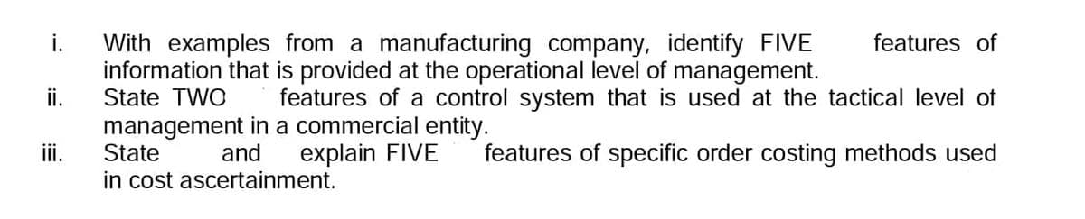 i.
ii.
iii.
features of
With examples from a manufacturing company, identify FIVE
information that is provided at the operational level of management.
State TWO
features of a control system that is used at the tactical level of
management in a commercial entity.
and
State
explain FIVE
features of specific order costing methods used
in cost ascertainment.