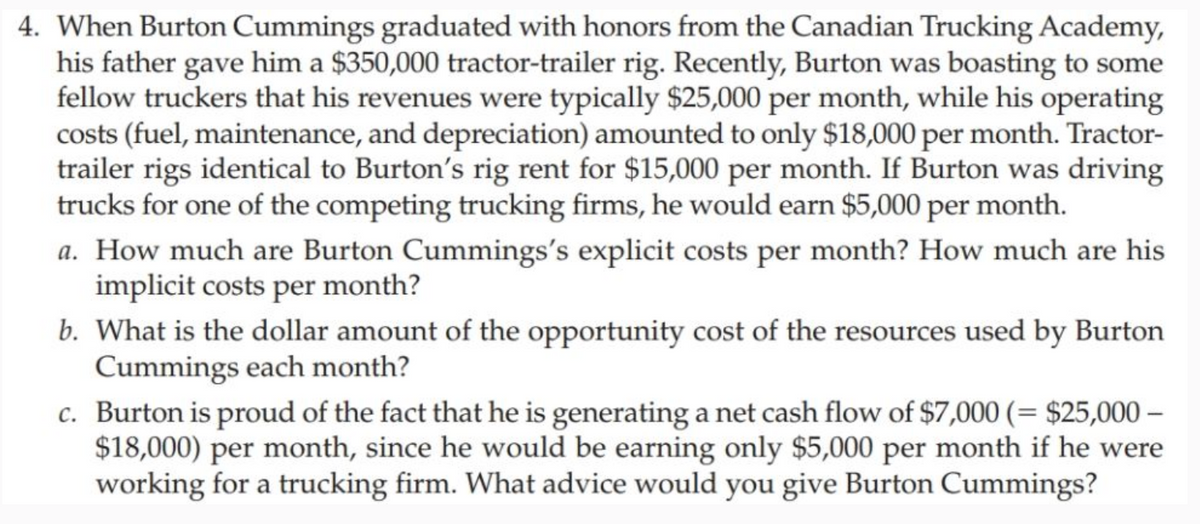 4. When Burton Cummings graduated with honors from the Canadian Trucking Academy,
his father gave him a $350,000 tractor-trailer rig. Recently, Burton was boasting to some
fellow truckers that his revenues were typically $25,000 per month, while his operating
costs (fuel, maintenance, and depreciation) amounted to only $18,000 per month. Tractor-
trailer rigs identical to Burton's rig rent for $15,000 per month. If Burton was driving
trucks for one of the competing trucking firms, he would earn $5,000 per month.
a. How much are Burton Cummings's explicit costs per month? How much are his
implicit costs per month?
b. What is the dollar amount of the opportunity cost of the resources used by Burton
Cummings each month?
c.
Burton is proud of the fact that he is generating a net cash flow of $7,000 (= $25,000-
$18,000) per month, since he would be earning only $5,000 per month if he were
working for a trucking firm. What advice would you give Burton Cummings?