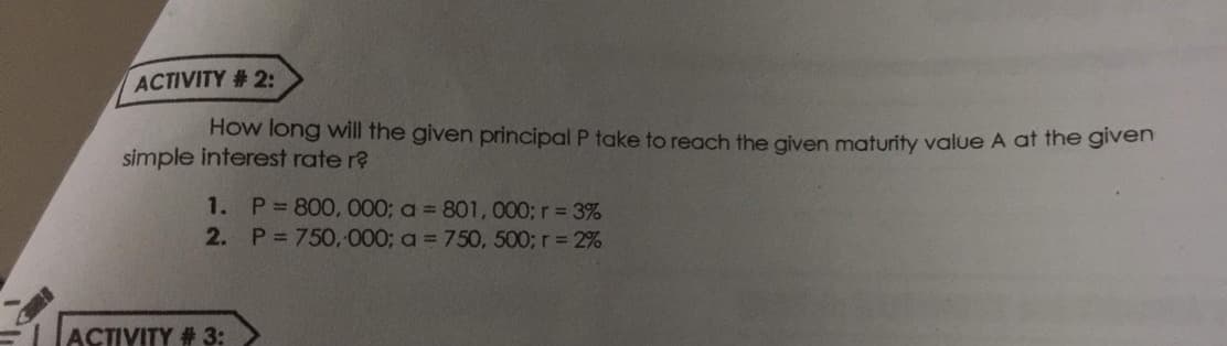 ACTIVITY # 2:
How long will the given principal P take to reach the given maturity value A at the given
simple interest rate r?
1. P 800, 000; a = 801, 000; r= 3%
2. P 750, 000; a = 750, 500; r= 2%
ACTIVITY # 3:
