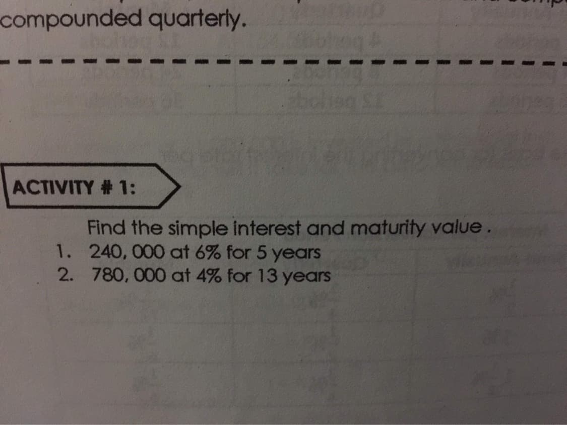 compounded quarterly.
ACTIVITY # 1:
Find the simple interest and maturity value.
1. 240, 000 at 6% for 5 years
2. 780, 000 at 4% for 13 years

