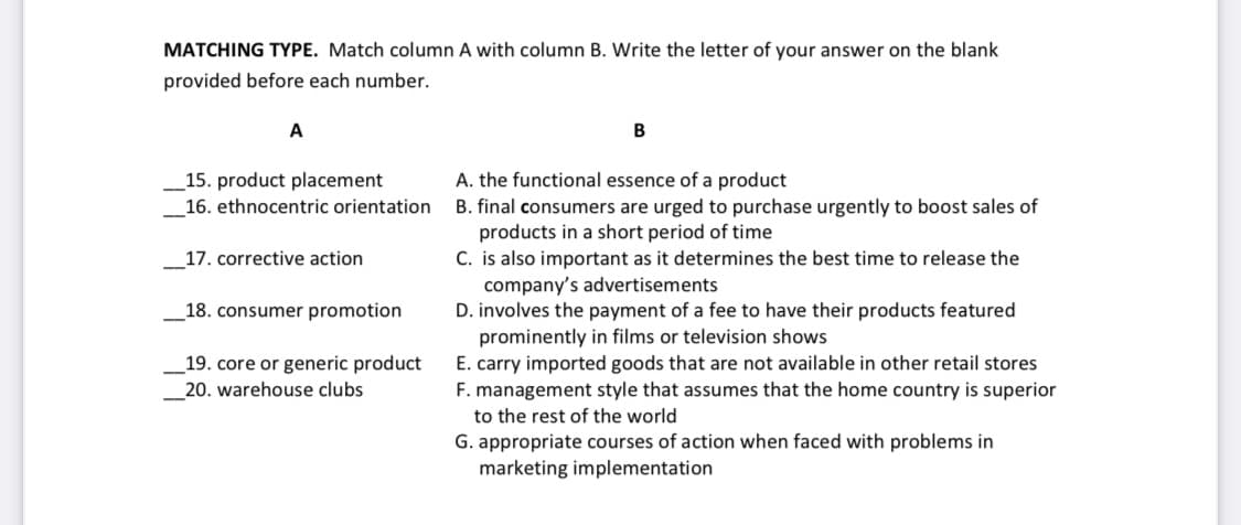 MATCHING TYPE. Match column A with column B. Write the letter of your answer on the blank
provided before each number.
A
A. the functional essence of a product
_15. product placement
_16. ethnocentric orientation
B. final consumers are urged to purchase urgently to boost sales of
products in a short period of time
C. is also important as it determines the best time to release the
company's advertisements
D. involves the payment of a fee to have their products featured
prominently in films or television shows
E. carry imported goods that are not available in other retail stores
F. management style that assumes that the home country is superior
17. corrective action
_18. consumer promotion
_19. core or generic product
20. warehouse clubs
to the rest of the world
G. appropriate courses of action when faced with problems in
marketing implementation

