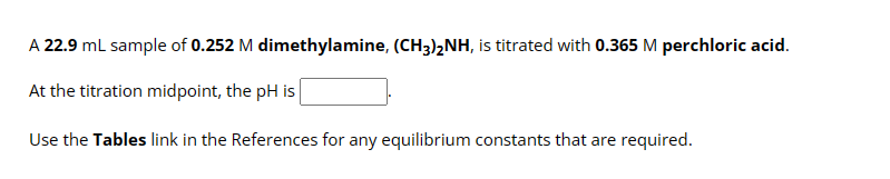 A 22.9 mL sample of 0.252 M dimethylamine, (CH3)2NH, is titrated with 0.365 M perchloric acid.
At the titration midpoint, the pH is
Use the Tables link in the References for any equilibrium constants that are required.