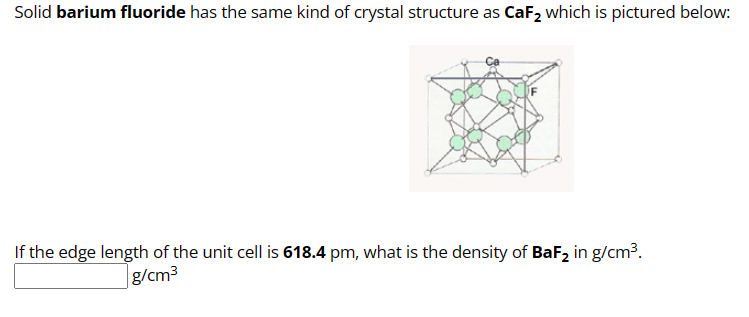 Solid barium fluoride has the same kind of crystal structure as CaF₂ which is pictured below:
If the edge length of the unit cell is 618.4 pm, what is the density of BaF₂ in g/cm³.
g/cm³