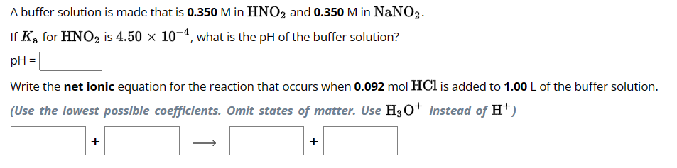 A buffer solution is made that is 0.350 M in HNO2 and 0.350 M in NaNO2.
If Ka for HNO2 is 4.50 × 10-4, what is the pH of the buffer solution?
pH =
Write the net ionic equation for the reaction that occurs when 0.092 mol HCl is added to 1.00 L of the buffer solution.
(Use the lowest possible coefficients. Omit states of matter. Use H3O+ instead of H+)