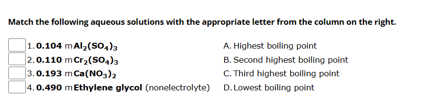 Match the following aqueous solutions with the appropriate letter from the column on the right.
1.0.104 mAl₂(SO4)3
A. Highest boiling point
2.0.110 m Cr₂(SO4)3
B. Second highest boiling point
C. Third highest boiling point
3.0.193 m Ca(NO3)2
4.0.490 m Ethylene glycol (nonelectrolyte)
D. Lowest boiling point