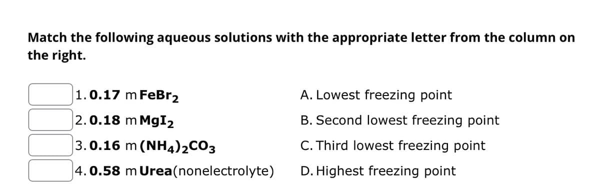 Match the following aqueous solutions with the appropriate letter from the column on
the right.
1.0.17 m FeBr2
2.0.18 m MgI2
3.0.16 m (NH4)2CO3
4.0.58 m Urea(nonelectrolyte)
A. Lowest freezing point
B. Second lowest freezing point
C. Third lowest freezing point
D. Highest freezing point