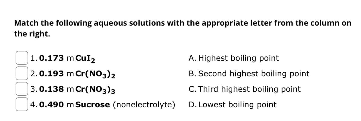 Match the following aqueous solutions with the appropriate letter from the column on
the right.
1.0.173 m CuI₂
2.0.193 m Cr(NO3)2
3.0.138 m Cr(NO3)3
4.0.490 m Sucrose (nonelectrolyte)
A. Highest boiling point
B. Second highest boiling point
C. Third highest boiling point
D. Lowest boiling point