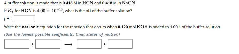 A buffer solution is made that is 0.418 M in HCN and 0.418 M in NaCN.
If
K₂ for HCN is 4.00 x 10-¹0, what is the pH of the buffer solution?
pH =
Write the net ionic equation for the reaction that occurs when 0.120 mol KOH is added to 1.00 L of the buffer solution.
(Use the lowest possible coefficients. Omit states of matter.)
+