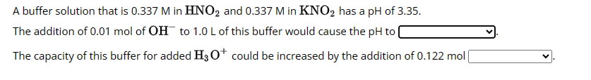 A buffer solution that is 0.337 M in HNO2 and 0.337 M in KNO2 has a pH of 3.35.
The addition of 0.01 mol of OH to 1.0 L of this buffer would cause the pH to
The capacity of this buffer for added H3O+ could be increased by the addition of 0.122 mol [