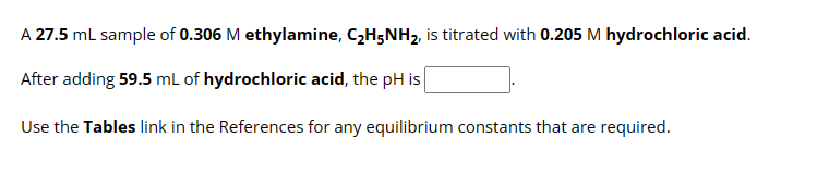 A 27.5 mL sample of 0.306 M ethylamine, C₂H5NH₂, is titrated with 0.205 M hydrochloric acid.
After adding 59.5 mL of hydrochloric acid, the pH is
Use the Tables link in the References for any equilibrium constants that are required.