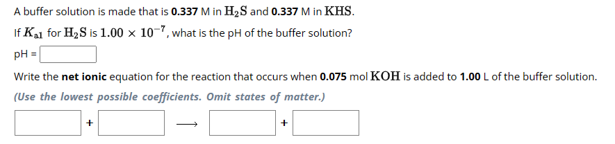 A buffer solution is made that is 0.337 M in H₂S and 0.337 M in KHS.
If Kal for H₂S is 1.00 x 10-7, what is the pH of the buffer solution?
pH =
Write the net ionic equation for the reaction that occurs when 0.075 mol KOH is added to 1.00 L of the buffer solution.
(Use the lowest possible coefficients. Omit states of matter.)
+
+