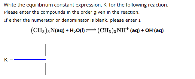 Write the equilibrium constant expression, K, for the following reaction.
Please enter the compounds in the order given in the reaction.
If either the
numerator or denominator is blank, please enter 1
(CH3)3 N(aq) + H₂O(l)— (CH3)3NH+ (aq) + OH-(aq)
K
00