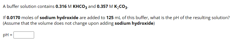 A buffer solution contains 0.316 M KHCO3 and 0.357 M K₂CO3.
If 0.0170 moles of sodium hydroxide are added to 125 mL of this buffer, what is the pH of the resulting solution?
(Assume that the volume does not change upon adding sodium hydroxide)
pH =