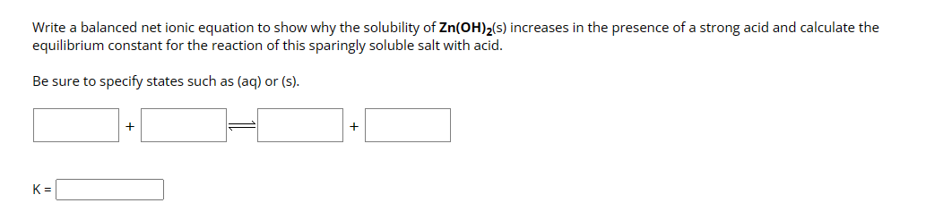 Write a balanced net ionic equation to show why the solubility of Zn(OH)₂(s) increases in the presence of a strong acid and calculate the
equilibrium constant for the reaction of this sparingly soluble salt with acid.
Be sure to specify states such as (aq) or (s).
K=
+
+
