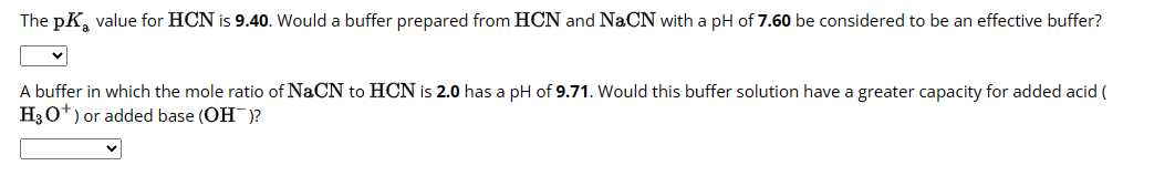 The pK₂ value for HCN is 9.40. Would a buffer prepared from HCN and NaCN with a pH of 7.60 be considered to be an effective buffer?
A buffer in which the mole ratio of NaCN to HCN is 2.0 has a pH of 9.71. Would this buffer solution have a greater capacity for added acid (
H3O+) or added base (OH)?