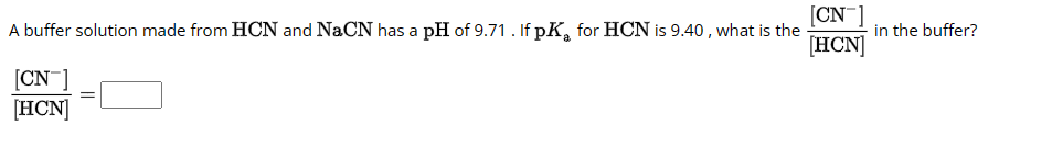 CN
A buffer solution made from HCN and NaCN has a pH of 9.71. If pK for HCN is 9.40, what is the
[HCN]
[CN-1
[HCN]
in the buffer?