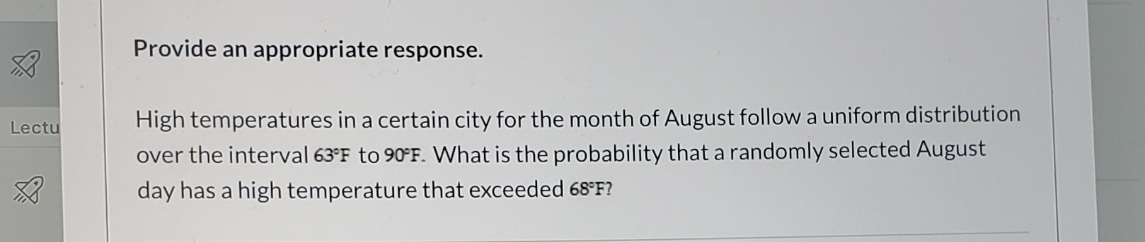 Provide an appropriate response.
High temperatures in a certain city for the month of August follow a uniform distribution
over the interval 63°F to 90°F. What is the probability that a randomly selected August
Lectu
day has a high temperature that exceeded 68°F?
