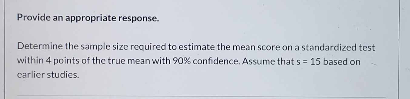 Provide an appropriate response.
Determine the sample size required to estimate the mean score on a standardized test
within 4 points of the true mean with 90% confidence. Assume that s = 15 based on
earlier studies.
