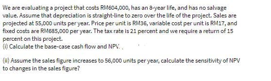 We are evaluating a project that costs RM604,000, has an 8-year life, and has no salvage
value. Assume that depreciation is straight-line to zero over the life of the project. Sales are
projected at 55,000 units per year. Price per unit is RM36, variable cost per unit is RM17, and
fixed costs are RM685,000 per year. The tax rate is 21 percent and we require a return of 15
percent on this project.
(i) Calculate the base-case cash flow and NPV.,
(ii) Assume the sales figure increases to 56,000 units per year, calculate the sensitivity of NPV
to changes in the sales figure?
