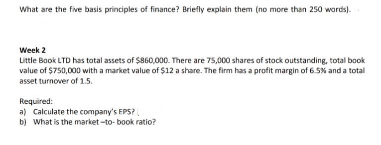 What are the five basis principles of finance? Briefly explain them (no more than 250 words).
Week 2
Little Book LTD has total assets of $860,000. There are 75,000 shares of stock outstanding, total book
value of $750,000 with a market value of $12 a share. The firm has a profit margin of 6.5% and a total
asset turnover of 1.5.
Required:
a) Calculate the company's EPS?
b) What is the market -to- book ratio?
