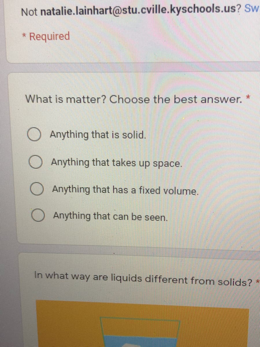 Not natalie.lainhart@stu.cville.kyschools.us? Sw.
* Required
What is matter? Choose the best answer. *
Anything that is solid.
Anything that takes up space.
Anything that has a fixed volume.
O Anything that can be seen.
In what way are liquids different from solids?
