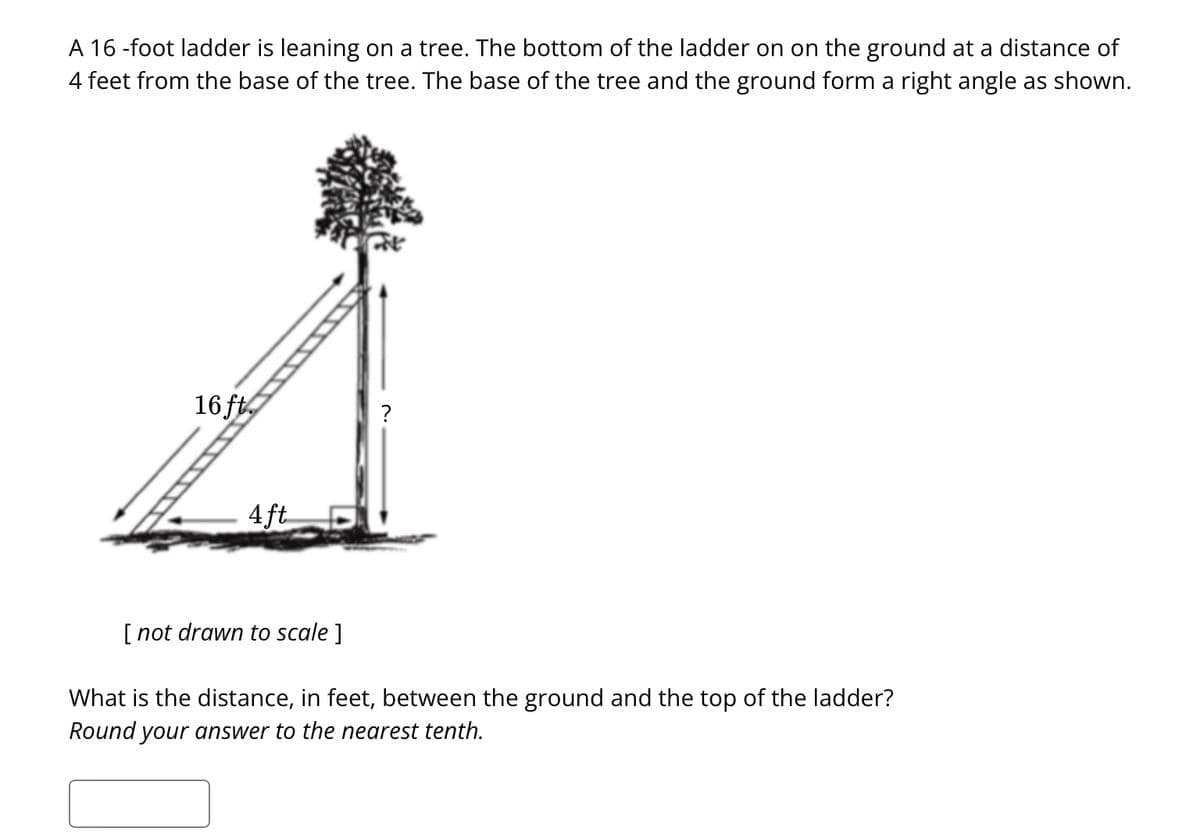 A 16 -foot ladder is leaning on a tree. The bottom of the ladder on on the ground at a distance of
4 feet from the base of the tree. The base of the tree and the ground form a right angle as shown.
16 ft.
4ft
[ not drawn to scale ]
?
What is the distance, in feet, between the ground and the top of the ladder?
Round your answer to the nearest tenth.
