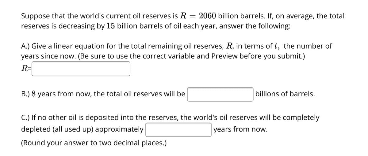 Suppose that the world's current oil reserves is R
=
2060 billion barrels. If, on average, the total
reserves is decreasing by 15 billion barrels of oil each year, answer the following:
A.) Give a linear equation for the total remaining oil reserves, R, in terms of t, the number of
years since now. (Be sure to use the correct variable and Preview before you submit.)
R=
B.) 8 years from now, the total oil reserves will be
billions of barrels.
C.) If no other oil is deposited into the reserves, the world's oil reserves will be completely
depleted (all used up) approximately
years from now.
(Round your answer to two decimal places.)