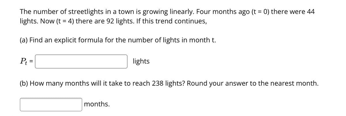 The number of streetlights in a town is growing linearly. Four months ago (t = 0) there were 44
lights. Now (t = 4) there are 92 lights. If this trend continues,
(a) Find an explicit formula for the number of lights in month t.
Pt
lights
(b) How many months will it take to reach 238 lights? Round your answer to the nearest month.
months.