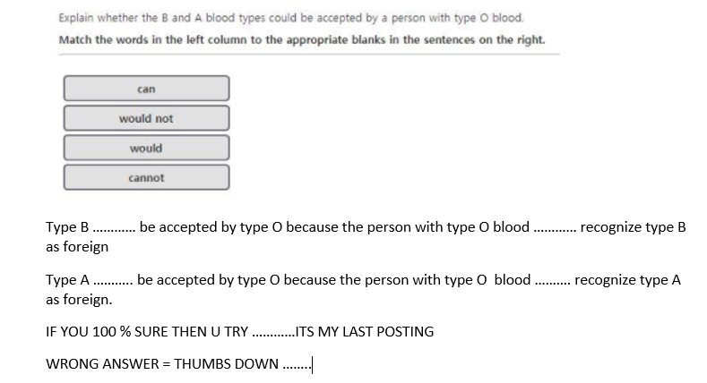 Explain whether the B and A blood types could be accepted by a person with type O blood.
Match the words in the left column to the appropriate blanks in the sentences on the right.
can
would not
would
cannot
Type B . be accepted by type O because the person with type O blood
. recognize type B
.........
............
as foreign
Type A . be accepted by type O because the person with type 0 blood . recognize type A
as foreign.
IF YOU 100 % SURE THEN U TRY . .ITS MY LAST POSTING
WRONG ANSWER = THUMBS DOWN .
