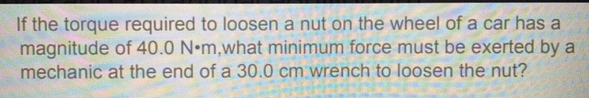 If the torque required to loosen a nut on the wheel of a car has a
magnitude of 40.0 N•m,what minimum force must be exerted by a
mechanic at the end of a 30.0 cm wrench to loosen the nut?
