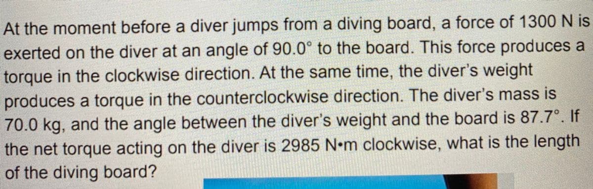 At the moment before a diver jumps from a diving board, a force of 1300 N is
exerted on the diver at an angle of 90.0° to the board. This force produces a
torque in the clockwise direction. At the same time, the diver's weight
produces a torque in the counterclockwise direction. The diver's mass is
70.0 kg, and the angle between the diver's weight and the board is 87.7°. If
the net torque acting on the diver is 2985 N•m clockwise, what is the length
of the diving board?
