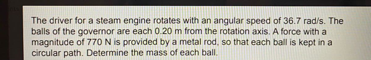 nts
The driver for a steam engine rotates with an angular speed of 36.7 rad/s. The
balls of the governor are each 0.20 m from the rotation axis. A force with a
magnitude of 770 N is provided by a metal rod, so that each ball is kept in a
circular path. Determine the mass of each ball.
