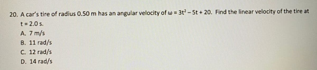 20. A car's tire of radius 0.50 m has an angular velocity of w = 3t? – 5t + 20. Find the linear velocity of the tire at
t = 2.0 s.
A. 7 m/s
B. 11 rad/s
C. 12 rad/s
D. 14 rad/s
