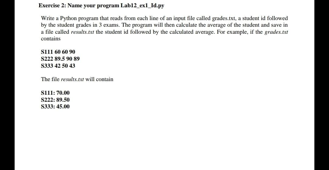 Exercise 2: Name your program Lab12_ex1_Id.py
Write a Python program that reads from each line of an input file called grades.txt, a student id followed
by the student grades in 3 exams. The program will then calculate the average of the student and save in
a file called results.txt the student id followed by the calculated average. For example, if the grades.txt
contains
siii 60 60 90
S222 89.5 90 89
S333 42 50 43
The file results.txt will contain
siii: 70.00
S222: 89.50
S333: 45.00
