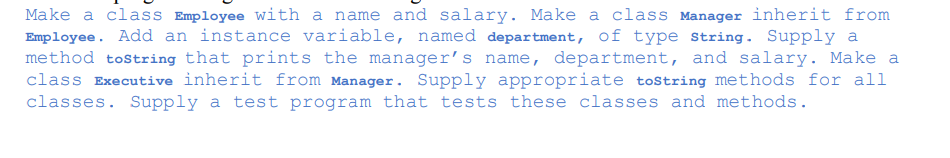 Make a class Employee with a name and salary. Make a class Manager inherit from
Employee. Add an instance variable, named department, of type string. Supply a
method tostring that prints the manager's name, department, and salary. Make a
class Executive inherit from Manager. Supply appropriate tostring methods for all
classes. Supply a test program that tests these classes and methods.
