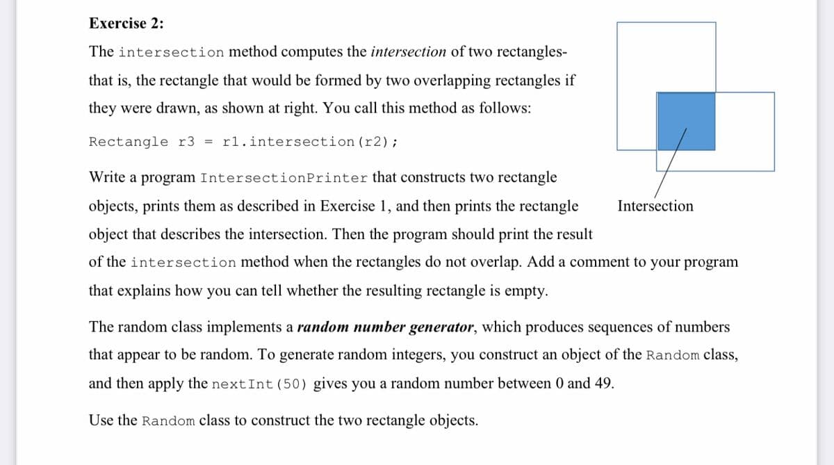 Exercise 2:
The intersection method computes the intersection of two rectangles-
that is, the rectangle that would be formed by two overlapping rectangles if
they were drawn, as shown at right. You call this method as follows:
Rectangle r3 = r1.intersection (r2);
Write a program IntersectionPrinter that constructs two rectangle
objects, prints them as described in Exercise 1, and then prints the rectangle
Intersection
object that describes the intersection. Then the program should print the result
of the intersection method when the rectangles do not overlap. Add a comment to your program
that explains how you can tell whether the resulting rectangle is empty.
The random class implements a random number generator, which produces sequences of numbers
that appear to be random. To generate random integers, you construct an object of the Random class,
and then apply the nextInt (50) gives you a random number between 0 and 49.
Use the Random class to construct the two rectangle objects.
