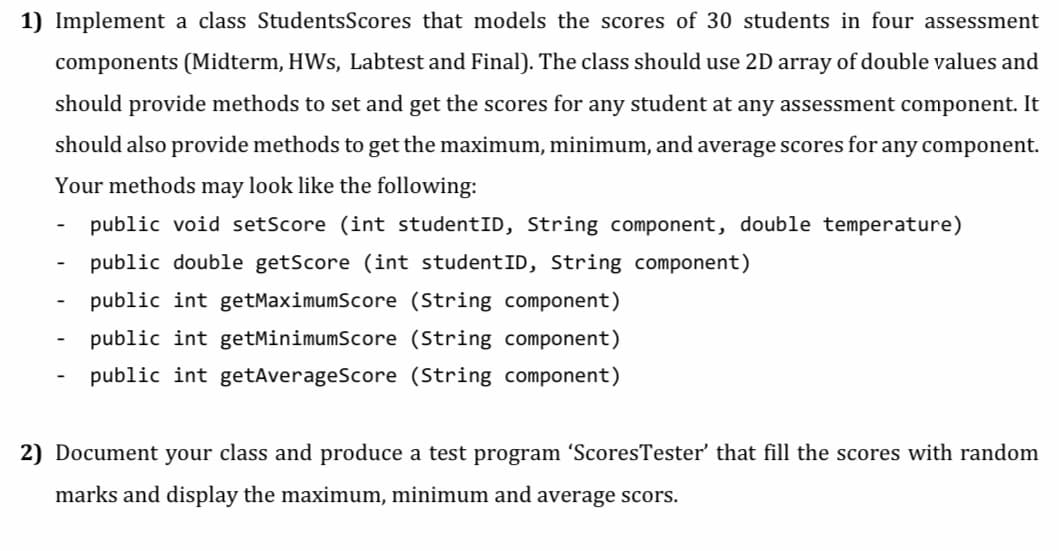 1) Implement a class Students Scores that models the scores of 30 students in four assessment
components (Midterm, HWs, Labtest and Final). The class should use 2D array of double values and
should provide methods to set and get the scores for any student at any assessment component. It
should also provide methods to get the maximum, minimum, and average scores for any component.
Your methods may look like the following:
public void setScore (int studentID, String component, double temperature)
public double getScore (int studentID, String component)
public int getMaximumScore (String component)
public int getMinimumScore (String component)
public int getAverageScore (String component)
2) Document your class and produce a test program 'ScoresTester' that fill the scores with random
marks and display the maximum, minimum and average scors.