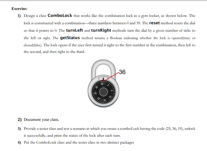 Exercise:
1) Design a class ComboLock that works like the combination lock in a gym locker, as shown below. The
lock is constructed with a combination-three numbers between 0 and 39. The reset method resets the dial
so that it points to 0. The turnLeft and turnRight methods turn the dial by a given number of ticks to
the left or right. The getStatus method returns a Boolean indicating whether the lock is opened(true) or
closed(false). The lock opens if the user first turned it right to the first number in the combination, then left to
the second, and then right to the third.
02
36
2) Document your class.
3) Provide a tester class and test a scenario in which you create a comboLock having the code (25, 36, 19), unlock
it successfully, and print the status of the lock after each turn.
4) Put the ComboLock class and the tester class in two distinct packages