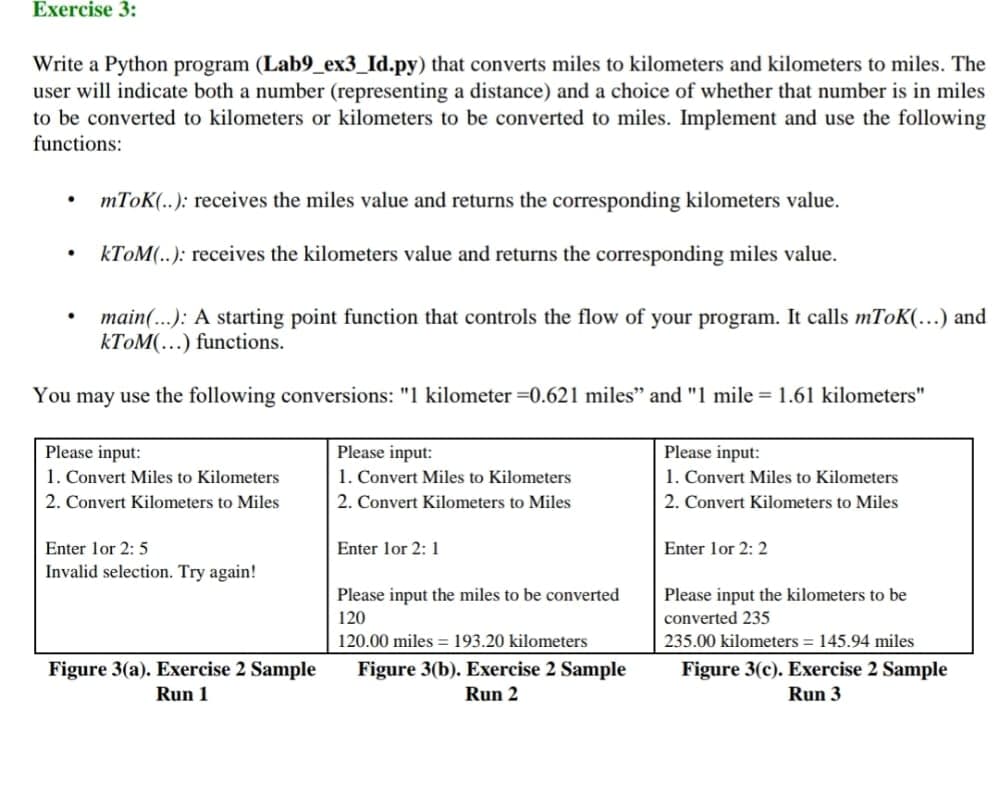 Exercise 3:
Write a Python program (Lab9_ex3_Id.py) that converts miles to kilometers and kilometers to miles. The
user will indicate both a number (representing a distance) and a choice of whether that number is in miles
to be converted to kilometers or kilometers to be converted to miles. Implement and use the following
functions:
mToK(..): receives the miles value and returns the corresponding kilometers value.
KTOM(..): receives the kilometers value and returns the corresponding miles value.
main(...): A starting point function that controls the flow of your program. It calls mToK(...) and
KTOM(…) functions.
You may use the following conversions: "1 kilometer =0.621 miles" and "1 mile = 1.61 kilometers"
Please input:
1. Convert Miles to Kilometers
Please input:
1. Convert Miles to Kilometers
Please input:
1. Convert Miles to Kilometers
2. Convert Kilometers to Miles
2. Convert Kilometers to Miles
2. Convert Kilometers to Miles
Enter lor 2: 5
Enter lor 2: 1
Enter lor 2: 2
Invalid selection. Try again!
Please input the miles to be converted
Please input the kilometers to be
120
converted 235
120.00 miles = 193.20 kilometers
235.00 kilometers = 145.94 miles
Figure 3(a). Exercise 2 Sample
Run 1
Figure 3(b). Exercise 2 Sample
Figure 3(c). Exercise 2 Sample
Run 3
Run 2
