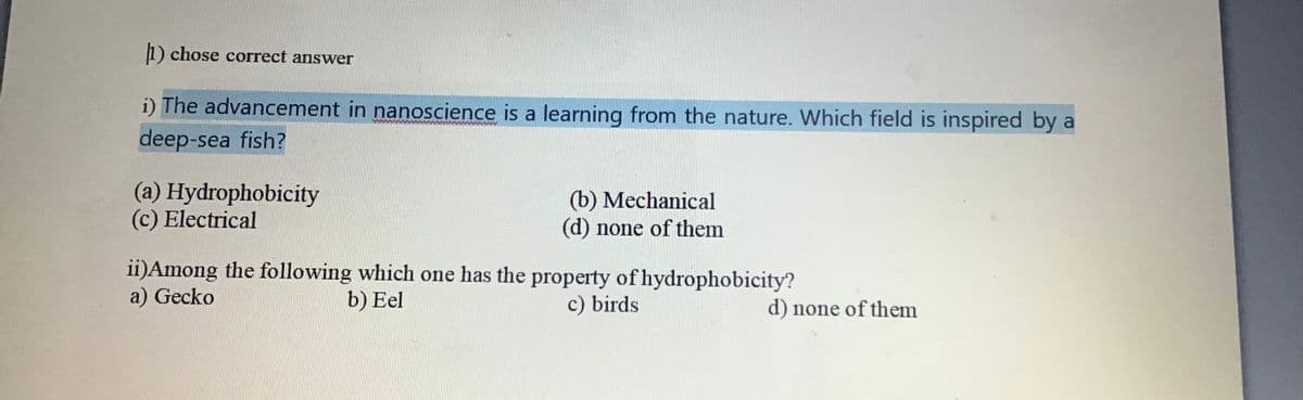 1) chose correct answer
i) The advancement in nanoscience is a learning from the nature. Which field is inspired by a
deep-sea fish?
(a) Hydrophobicity
(c) Electrical
(b) Mechanical
(d) none of them
ii)Among the following which one has the property of hydrophobicity?
a) Gecko
b) Eel
c) birds
d) none of them
