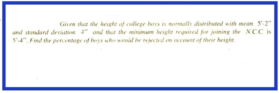 Given that the height of college boys is normally distributed with mean 5'-2"
and standard deviation 4" and that the minimum height required for joining the N.C.C. is
5'-4". Find the percentage of boys who would be rejected on account of their height.