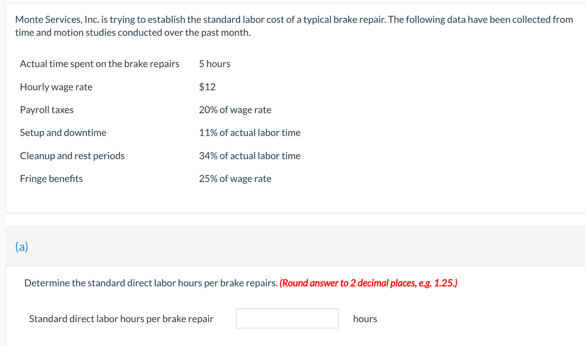 Monte Services, Inc. is trying to establish the standard labor cost of a typical brake repair. The following data have been collected from
time and motion studies conducted over the past month.
Actual time spent on the brake repairs
Hourly wage rate
Payroll taxes
Setup and downtime
Cleanup and rest periods
Fringe benefits
(a)
5 hours
$12
20% of wage rate
11% of actual labor time
34% of actual labor time
25% of wage rate
Determine the standard direct labor hours per brake repairs. (Round answer to 2 decimal places, e.g. 1.25.)
Standard direct labor hours per brake repair
hours