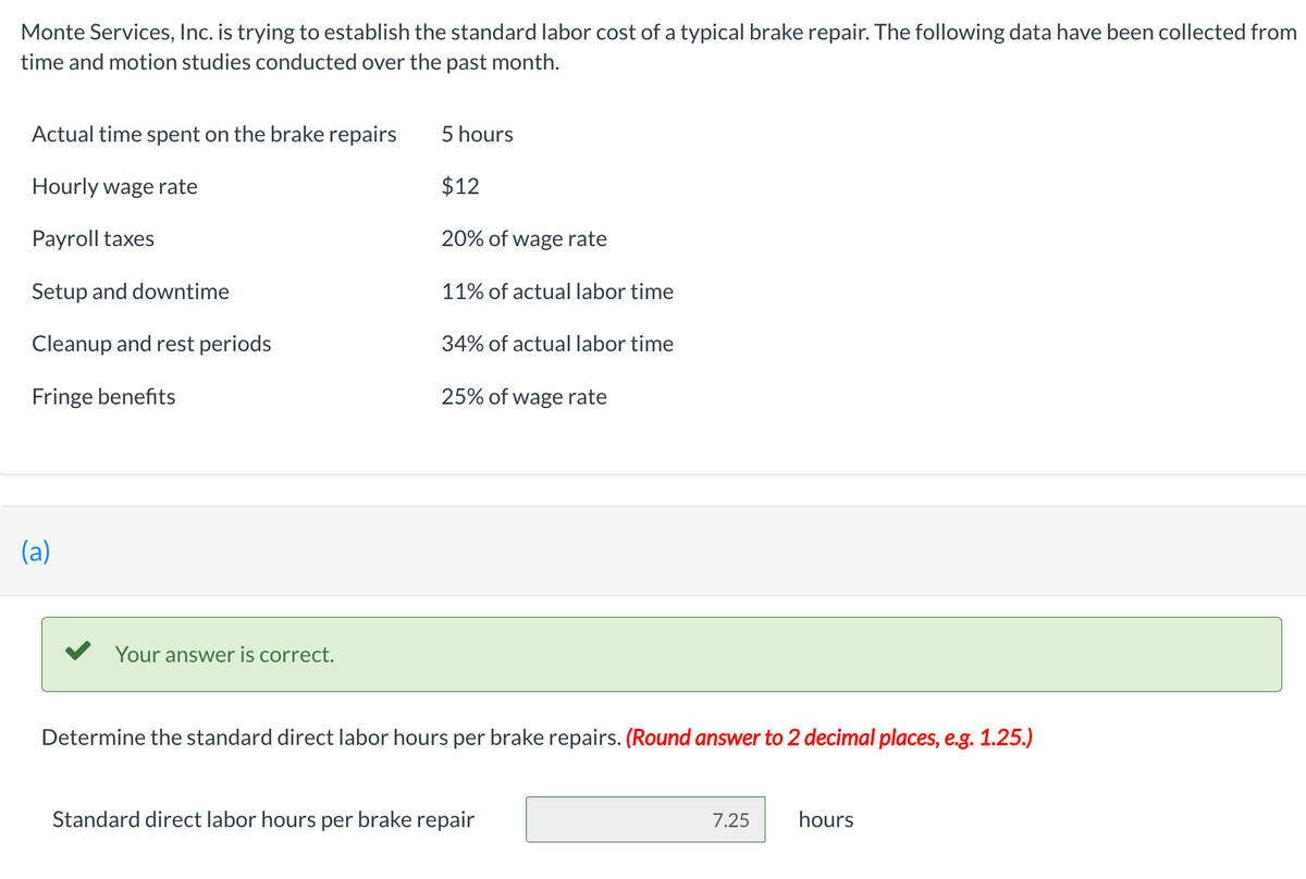 Monte Services, Inc. is trying to establish the standard labor cost of a typical brake repair. The following data have been collected from
time and motion studies conducted over the past month.
Actual time spent on the brake repairs
Hourly wage rate
Payroll taxes
Setup and downtime
Cleanup and rest periods
Fringe benefits
(a)
Your answer is correct.
5 hours
$12
20% of wage rate
11% of actual labor time
34% of actual labor time
25% of wage rate
Determine the standard direct labor hours per brake repairs. (Round answer to 2 decimal places, e.g. 1.25.)
Standard direct labor hours per brake repair
7.25
hours