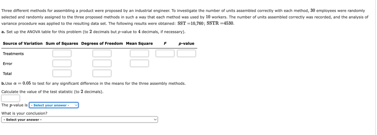 Three different methods for assembling a product were proposed by an industrial engineer. To investigate the number of units assembled correctly with each method, 30 employees were randomly
selected and randomly assigned to the three proposed methods in such a way that each method was used by 10 workers. The number of units assembled correctly was recorded, and the analysis of
variance procedure was applied to the resulting data set. The following results were obtained: SST =10,760; SSTR =4530.
a. Set up the ANOVA table for this problem (to 2 decimals but p-value to 4 decimals, if necessary).
Source of Variation Sum of Squares Degrees of Freedom Mean Square F
Treatments
Error
Total
000
The p-value is - Select your answer -
What is your conclusion?
- Select your answer -
p-value
b.Use a = 0.05 to test for any significant difference in the means for the three assembly methods.
Calculate the value of the test statistic (to 2 decimals).