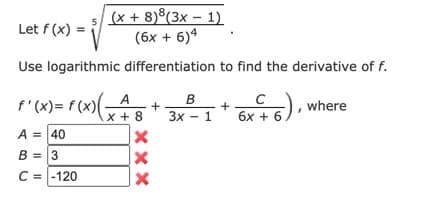 (x + 8)®(3x – 1)
(6x + 6)4
5
Let f (x)
Use logarithmic differentiation to find the derivative of f.
f'(x)= f (x)(x+8
A
C
where
3x - 1
6x + 6.
A = 40
B = 3
C = -120
