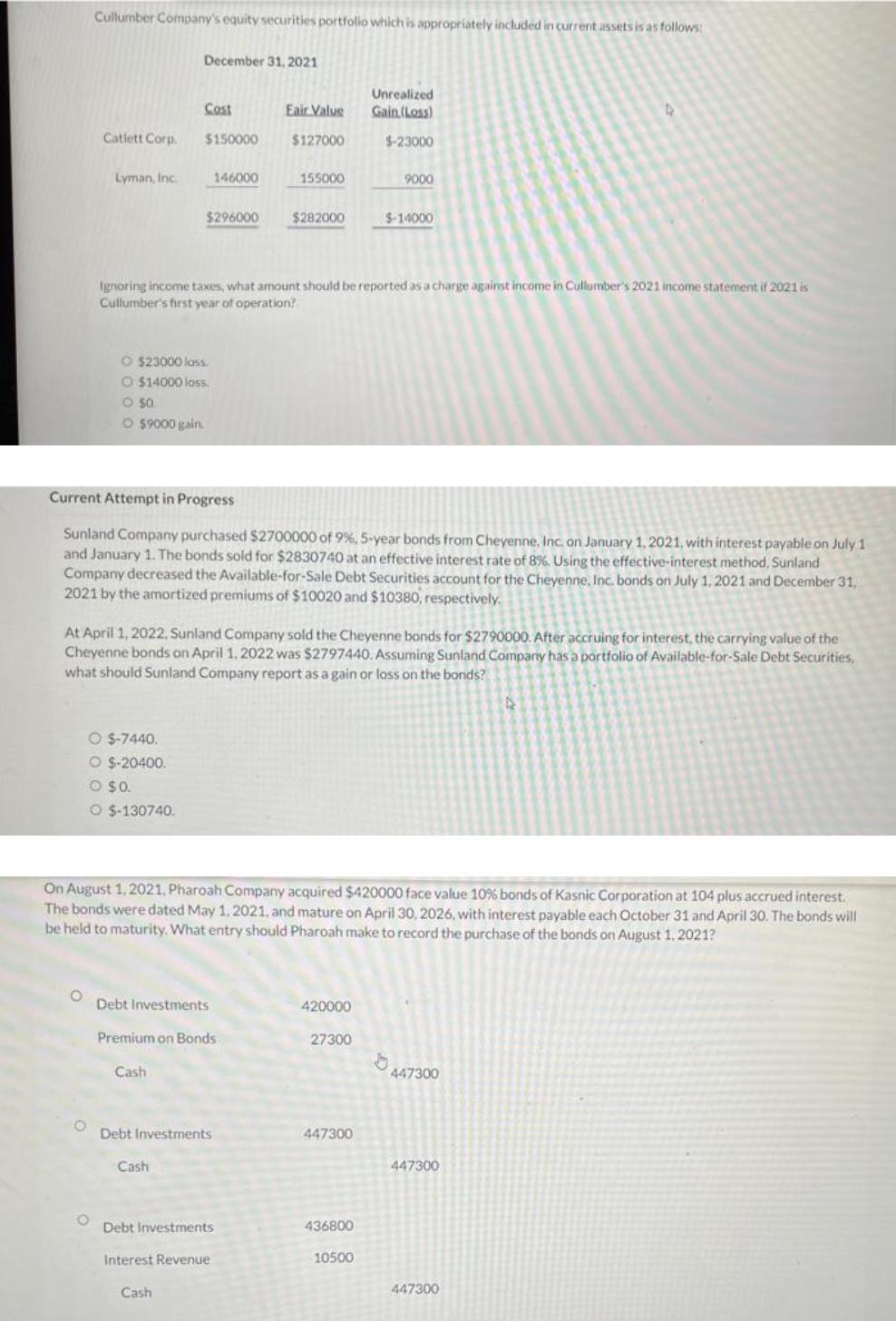 Cullumber Company's equity securities portfolio which is appropriately included in current assets is as follows:
Catlett Corp.
Lyman, Inc.
O
O $-7440.
O $-20400.
O $0.
O $-130740.
December 31, 2021
Cost
O $23000 loss.
O $14000 loss.
- $0.
O $9000 gain.
$150000
Cash
$296000
146000
Cash
Ignoring income taxes, what amount should be reported as a charge against income in Cullumber's 2021 income statement if 2021 is
Cullumber's first year of operation?
Debt Investments
Premium on Bonds
Cash
Current Attempt in Progress
Sunland Company purchased $2700000 of 9%, 5-year bonds from Cheyenne, Inc. on January 1, 2021, with interest payable on July 1
and January 1. The bonds sold for $2830740 at an effective interest rate of 8%. Using the effective-interest method, Sunland
Company decreased the Available-for-Sale Debt Securities account for the Cheyenne, Inc. bonds on July 1, 2021 and December 31,
2021 by the amortized premiums of $10020 and $10380, respectively.
Debt Investments
Eair Value
$127000
At April 1, 2022, Sunland Company sold the Cheyenne bonds for $2790000. After accruing for interest, the carrying value of the
Cheyenne bonds on April 1, 2022 was $2797440. Assuming Sunland Company has a portfolio of Available-for-Sale Debt Securities,
what should Sunland Company report as a gain or loss on the bonds?
155000
$282000
Debt Investments
Interest Revenue
On August 1, 2021, Pharoah Company acquired $420000 face value 10% bonds of Kasnic Corporation at 104 plus accrued interest.
The bonds were dated May 1, 2021, and mature on April 30, 2026, with interest payable each October 31 and April 30. The bonds will
be held to maturity. What entry should Pharoah make to record the purchase of the bonds on August 1, 2021?
420000
Unrealized
Gain (Loss)
$-23000
27300
447300
9000
$-14000
436800
10500
b
447300
447300
4
447300