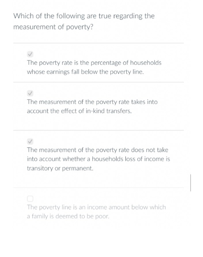 Which of the following are true regarding the
measurement of poverty?
The poverty rate is the percentage of households
whose earnings fall below the poverty line.
The measurement of the poverty rate takes into
account the effect of in-kind transfers.
The measurement of the poverty rate does not take
into account whether a households loss of income is
transitory or permanent.
The poverty line is an income amount below which
a family is deemed to be poor.