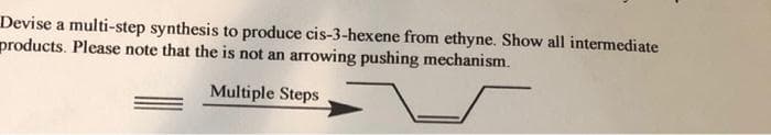 Devise a multi-step synthesis to produce cis-3-hexene from ethyne. Show all intermediate
products. Please note that the is not an arrowing pushing mechanism.
Multiple Steps